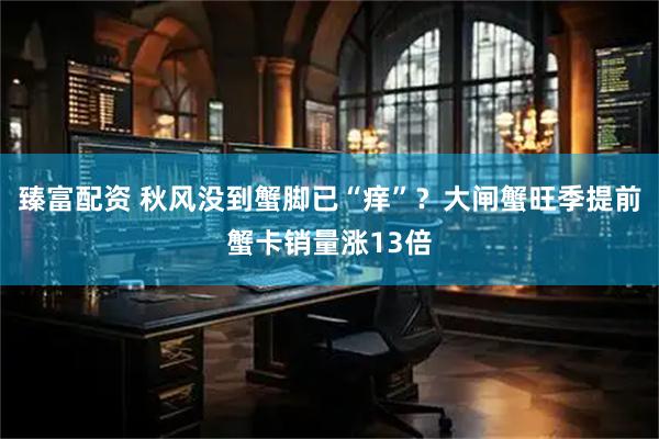 臻富配资 秋风没到蟹脚已“痒”？大闸蟹旺季提前蟹卡销量涨13倍