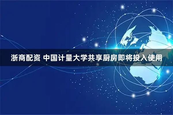 浙商配资 中国计量大学共享厨房即将投入使用