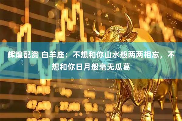 辉煌配资 白羊座：不想和你山水般两两相忘，不想和你日月般毫无瓜葛
