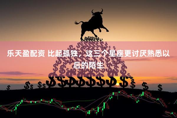 乐天盈配资 比起孤独，这三个星座更讨厌熟悉以后的陌生
