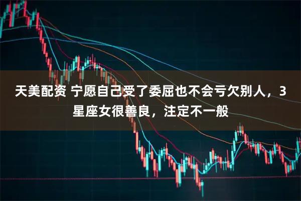 天美配资 宁愿自己受了委屈也不会亏欠别人，3星座女很善良，注定不一般