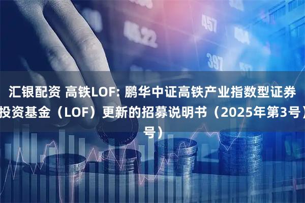 汇银配资 高铁LOF: 鹏华中证高铁产业指数型证券投资基金(LOF)更新的招募说明书(2025年第3号)