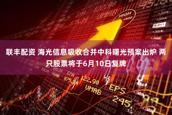 联丰配资 海光信息吸收合并中科曙光预案出炉 两只股票将于6月10日复牌