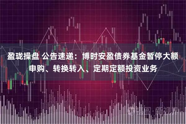 盈珑操盘 公告速递：博时安盈债券基金暂停大额申购、转换转入、定期定额投资业务