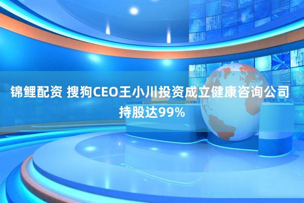 锦鲤配资 搜狗CEO王小川投资成立健康咨询公司 持股达99%