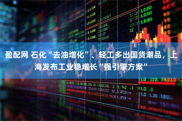 盈配网 石化“去油增化”、轻工多出国货潮品,上海发布工业稳增长“强引擎方案”