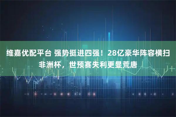 维嘉优配平台 强势挺进四强！28亿豪华阵容横扫非洲杯，世预赛失利更显荒唐