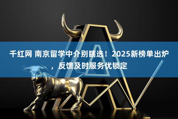 千红网 南京留学中介别瞎选！2025新榜单出炉，反馈及时服务优锁定