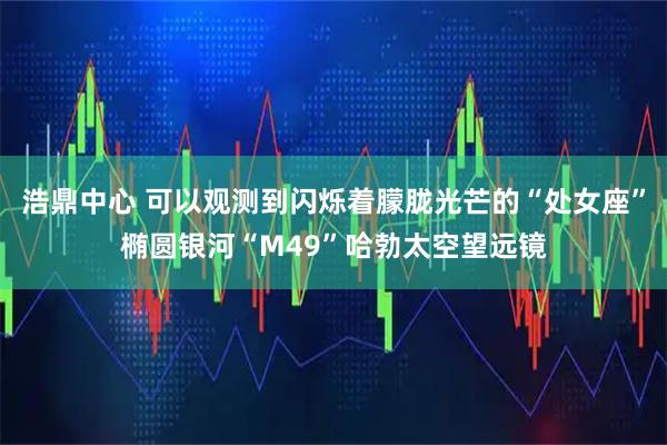 浩鼎中心 可以观测到闪烁着朦胧光芒的“处女座”椭圆银河“M49”哈勃太空望远镜