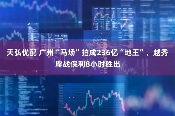 天弘优配 广州“马场”拍成236亿“地王”，越秀鏖战保利8小时胜出