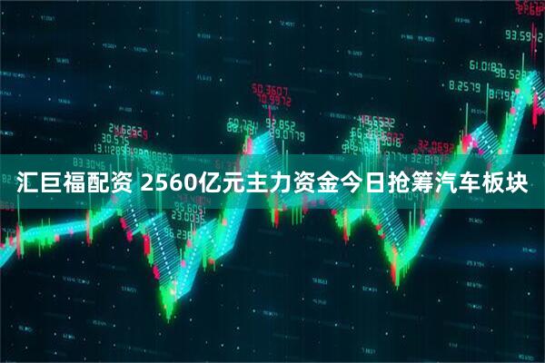 汇巨福配资 2560亿元主力资金今日抢筹汽车板块