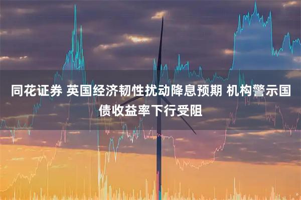 同花证券 英国经济韧性扰动降息预期 机构警示国债收益率下行受阻