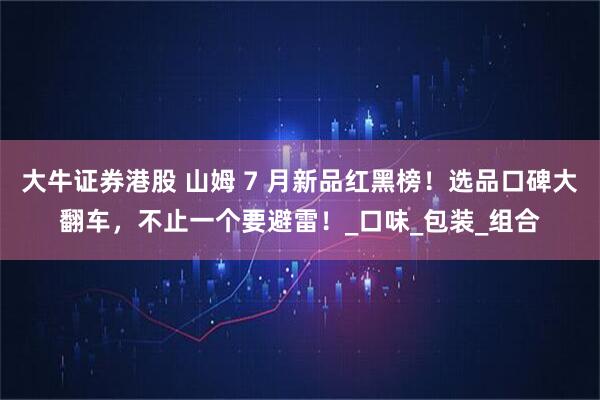 大牛证券港股 山姆 7 月新品红黑榜!选品口碑大翻车,不止一个要避雷!_口味_包装_组合