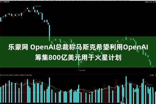 乐蒙网 OpenAI总裁称马斯克希望利用OpenAI筹集800亿美元用于火星计划