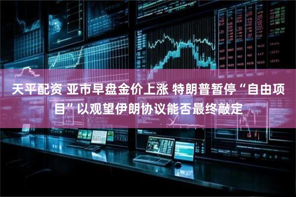 天平配资 亚市早盘金价上涨 特朗普暂停“自由项目”以观望伊朗协议能否最终敲定