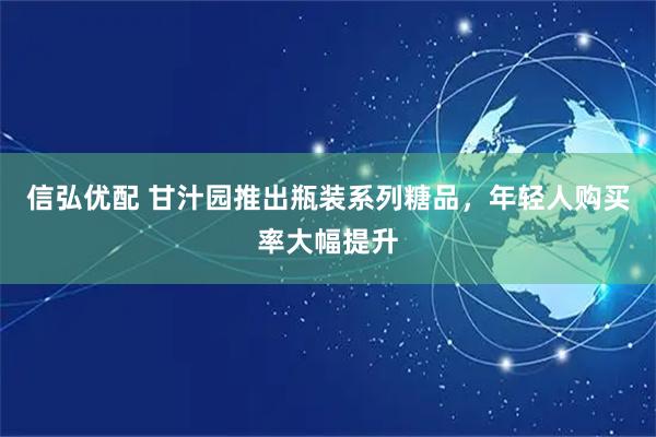 信弘优配 甘汁园推出瓶装系列糖品，年轻人购买率大幅提升
