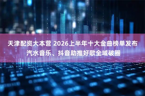 天津配资大本营 2026上半年十大金曲榜单发布 汽水音乐、抖音助推好歌全域破圈