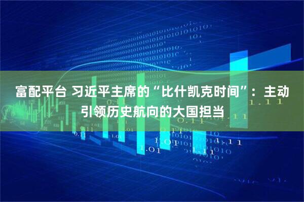 富配平台 习近平主席的“比什凯克时间”：主动引领历史航向的大国担当